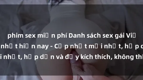 phim sex miễn phí Danh sách sex gái Việt Nam sinh viên hot nhất hiện nay - Cập nhật mới nhất, hấp dẫn và đầy kích thích, không thể bỏ qua!