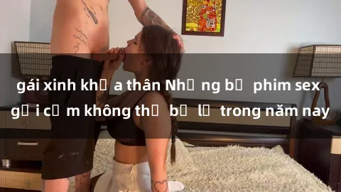 gái xinh khỏa thân Những bộ phim sex gợi cảm không thể bỏ lỡ trong năm nay