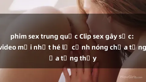 phim sex trung quốc Clip sex gây sốc: Loạt video mới nhất hé lộ cảnh nóng chưa từng thấy