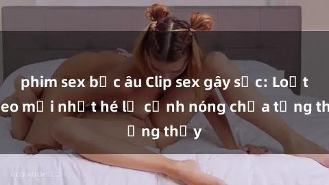 phim sex bắc âu Clip sex gây sốc: Loạt video mới nhất hé lộ cảnh nóng chưa từng thấy