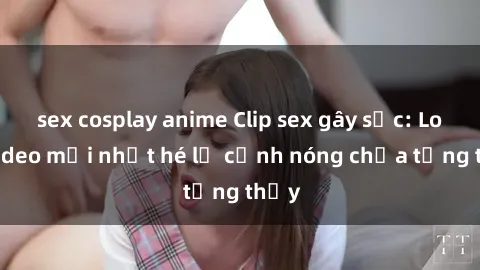 sex cosplay anime Clip sex gây sốc: Loạt video mới nhất hé lộ cảnh nóng chưa từng thấy