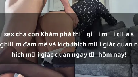 sex cha con Khám phá thế giới mới của sex online: trải nghiệm đam mê và kích thích mọi giác quan ngay từ hôm nay!