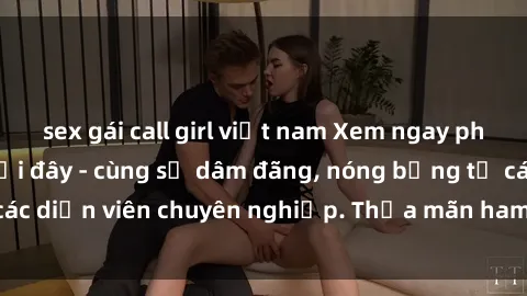 sex gái call girl việt nam Xem ngay phim sex miễn phí tại đây - cùng sự dâm đãng, nóng bỏng từ các diễn viên chuyên nghiệp. Thỏa mãn ham muốn ngay hôm nay!