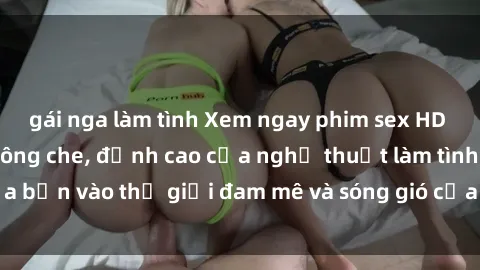 gái nga làm tình Xem ngay phim sex HD chất lượng cao không che, đỉnh cao của nghệ thuật làm tình, đưa bạn vào thế giới đam mê và sóng gió của tình yêu không giới hạn.