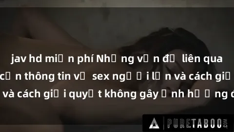 jav hd miễn phí Những vấn đề liên quan đến việc tiếp cận thông tin về sex người lớn và cách giải quyết không gây ảnh hưởng đến trẻ em