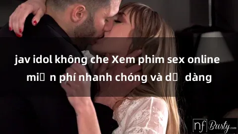 jav idol không che Xem phim sex online miễn phí nhanh chóng và dễ dàng