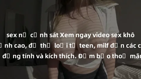 sex nữ cảnh sát Xem ngay video sex không che miễn phí đỉnh cao, đủ thể loại từ teen, milf đến các cảnh quan hệ đồng tính và kích thích. Đảm bảo thoả mãn mọi khả năng kích thích của bạn!