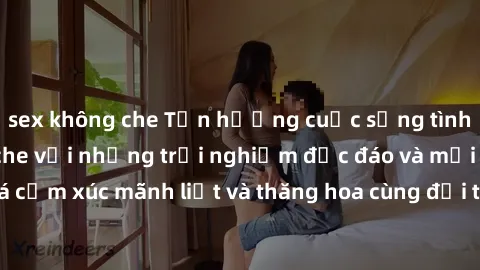 sex không che Tận hưởng cuộc sống tình dục online không che với những trải nghiệm độc đáo và mới lạ. Khám phá cảm xúc mãnh liệt và thăng hoa cùng đối tác tại các trang web chuyên nghiệp.