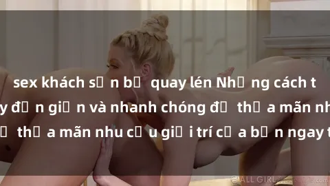 sex khách sạn bị quay lén Những cách tải phim sex về máy đơn giản và nhanh chóng để thỏa mãn nhu cầu giải trí của bạn ngay tại nhà