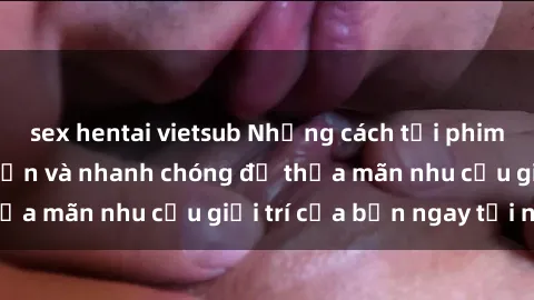 sex hentai vietsub Những cách tải phim sex về máy đơn giản và nhanh chóng để thỏa mãn nhu cầu giải trí của bạn ngay tại nhà
