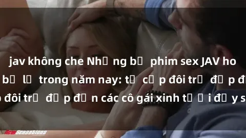 jav không che Những bộ phim sex JAV hot nhất không thể bỏ lỡ trong năm nay: từ cặp đôi trẻ đẹp đến các cô gái xinh tươi đầy sức hút.