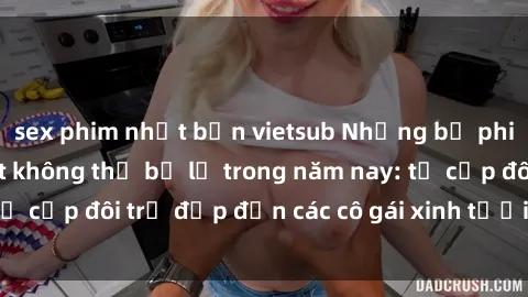 sex phim nhật bản vietsub Những bộ phim sex JAV hot nhất không thể bỏ lỡ trong năm nay: từ cặp đôi trẻ đẹp đến các cô gái xinh tươi đầy sức hút.