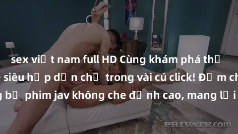sex việt nam full HD Cùng khám phá thế giới jav không che siêu hấp dẫn chỉ trong vài cú click! Đắm chìm trong những bộ phim jav không che đỉnh cao, mang lại trải nghiệm thú vị và đầy kích thích.