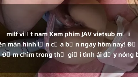 milf việt nam Xem phim JAV vietsub mới nhất và hấp dẫn trên màn hình lớn của bạn ngay hôm nay! Đắm chìm trong thế giới tình ái đầy nóng bỏng và kích thích.