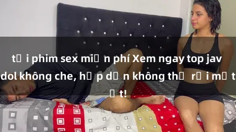 tải phim sex miễn phí Xem ngay top jav idol không che, hấp dẫn không thể rời mắt!