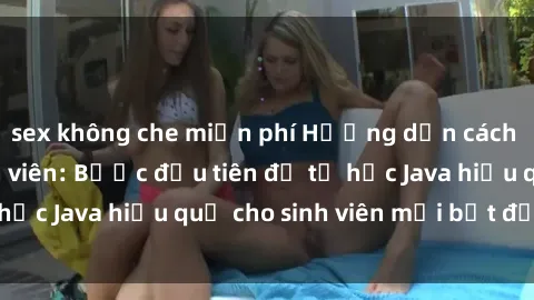 sex không che miễn phí Hướng dẫn cách học Java cho sinh viên: Bước đầu tiên để tự học Java hiệu quả cho sinh viên mới bắt đầu là gì?