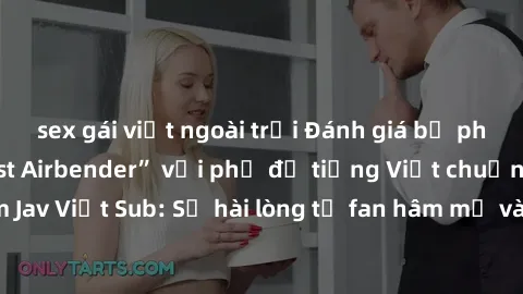 sex gái việt ngoài trời Đánh giá bộ phim “Avatar: The Last Airbender” với phụ đề tiếng Việt chuẩn chỉnh từ nhóm Jav Việt Sub: Sự hài lòng từ fan hâm mộ và những điểm đáng chú ý trong bộ phim.