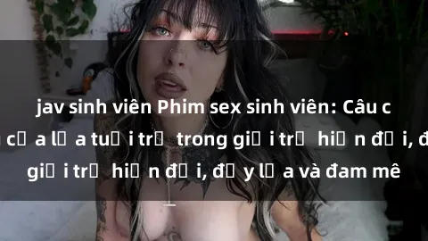 jav sinh viên Phim sex sinh viên: Câu chuyện nóng bỏng của lứa tuổi trẻ trong giới trẻ hiện đại, đầy lửa và đam mê