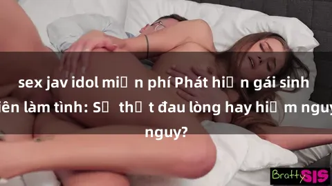 sex jav idol miễn phí Phát hiện gái sinh viên làm tình: Sự thật đau lòng hay hiểm nguy?