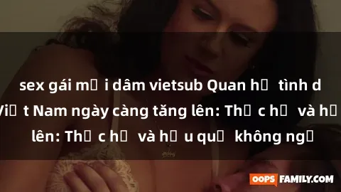 sex gái mại dâm vietsub Quan hệ tình dục của nữ sinh Việt Nam ngày càng tăng lên: Thực hư và hậu quả không ngờ