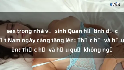sex trong nhà vệ sinh Quan hệ tình dục của nữ sinh Việt Nam ngày càng tăng lên: Thực hư và hậu quả không ngờ