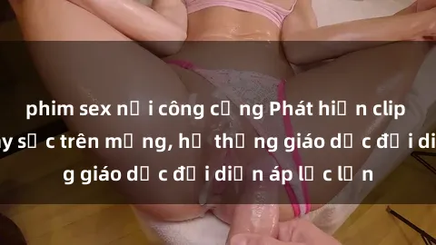 phim sex nơi công cộng Phát hiện clip sex nữ sinh gây sốc trên mạng, hệ thống giáo dục đối diện áp lực lớn