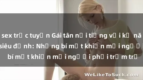 sex trực tuyến Gái tân nổi tiếng với kỹ năng 'làm tình' siêu đỉnh: Những bí mật khiến mọi người phải trầm trồ