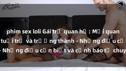 phim sex loli Gái trẻ quan hệ: Mối quan hệ khác biệt giữa tuổi trẻ và trưởng thành - Những điều cần biết và cảnh báo từ chuyên gia
