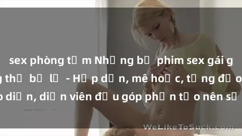 sex phòng tắm Những bộ phim sex gái già đỉnh cao không thể bỏ lỡ - Hấp dẫn, mê hoặc, từng đạo diễn, diễn viên đều góp phần tạo nên sự hấp dẫn, kích thích.