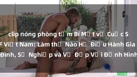 clip nóng phòng tắm Bí Mật về Cuộc Sống Của Các MILF Việt Nam: Làm thế Nào Họ Điều Hành Gia Đình, Sự Nghiệp và Vẻ Đẹp Với Định Hình Văn Hóa Đương Đại