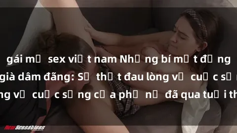 gái mỹ sex việt nam Những bí mật đằng sau vẻ ngoài gái già dâm đãng: Sự thật đau lòng về cuộc sống của phụ nữ đã qua tuổi thanh xuân
