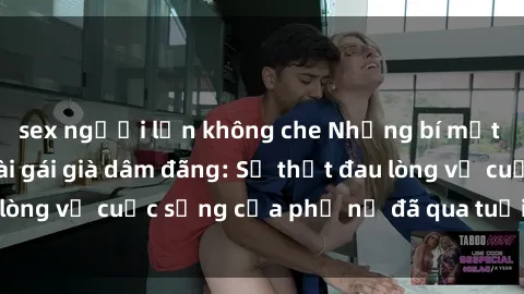 sex người lớn không che Những bí mật đằng sau vẻ ngoài gái già dâm đãng: Sự thật đau lòng về cuộc sống của phụ nữ đã qua tuổi thanh xuân