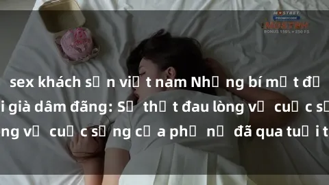 sex khách sạn việt nam Những bí mật đằng sau vẻ ngoài gái già dâm đãng: Sự thật đau lòng về cuộc sống của phụ nữ đã qua tuổi thanh xuân