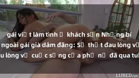 gái việt làm tình ở khách sạn Những bí mật đằng sau vẻ ngoài gái già dâm đãng: Sự thật đau lòng về cuộc sống của phụ nữ đã qua tuổi thanh xuân