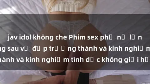 jav idol không che Phim sex phụ nữ lớn tuổi: Sức hút đằng sau vẻ đẹp trưởng thành và kinh nghiệm tình dục không giới hạn