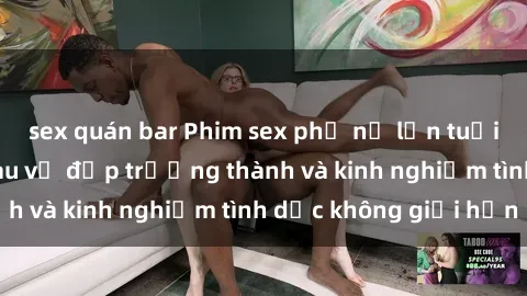 sex quán bar Phim sex phụ nữ lớn tuổi: Sức hút đằng sau vẻ đẹp trưởng thành và kinh nghiệm tình dục không giới hạn