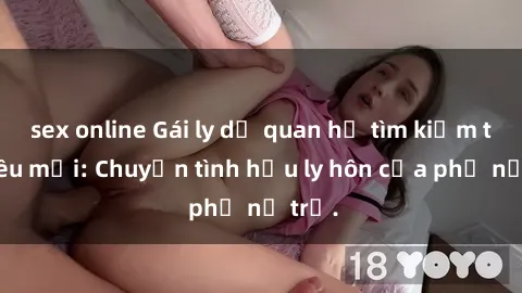 sex online Gái ly dị quan hệ tìm kiếm tình yêu mới: Chuyện tình hậu ly hôn của phụ nữ trẻ.