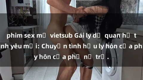 phim sex mỹ vietsub Gái ly dị quan hệ tìm kiếm tình yêu mới: Chuyện tình hậu ly hôn của phụ nữ trẻ.