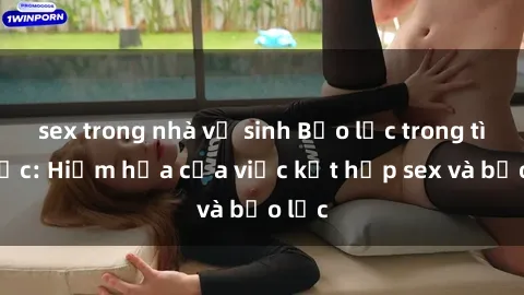 sex trong nhà vệ sinh Bạo lực trong tình dục: Hiểm họa của việc kết hợp sex và bạo lực