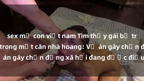 sex mẹ con việt nam Tìm thấy gái bị trói và bị hiếp dâm trong một căn nhà hoang: Vụ án gây chấn động xã hội đang được điều tra vào.
