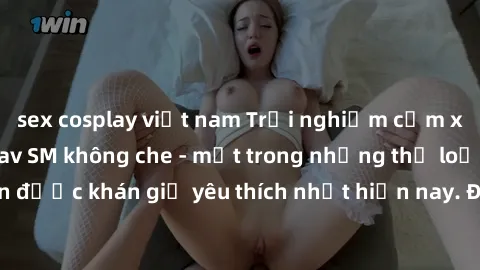 sex cosplay việt nam Trải nghiệm cảm xúc thăng hoa với jav SM không che - một trong những thể loại phim người lớn được khán giả yêu thích nhất hiện nay. Đảm bảo đem lại sự hấp dẫn, kích thích tối đa c