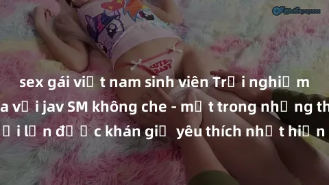 sex gái việt nam sinh viên Trải nghiệm cảm xúc thăng hoa với jav SM không che - một trong những thể loại phim người lớn được khán giả yêu thích nhất hiện nay. Đảm bảo đem lại sự hấp dẫn, kích thích tố