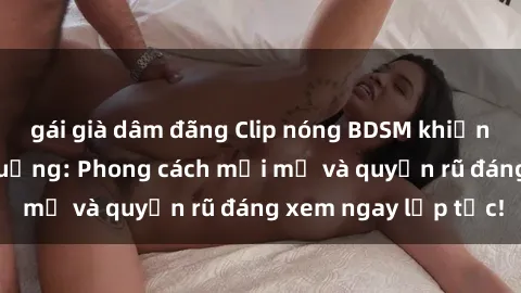 gái già dâm đãng Clip nóng BDSM khiến người xem phát cuồng: Phong cách mới mẻ và quyến rũ đáng xem ngay lập tức!