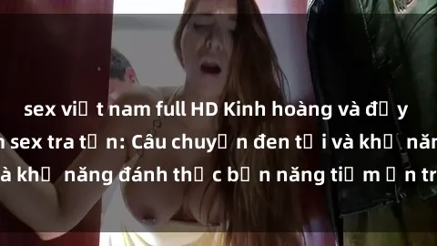 sex việt nam full HD Kinh hoàng và đầy kích thích với phim sex tra tấn: Câu chuyện đen tối và khả năng đánh thức bản năng tiềm ẩn trong con người