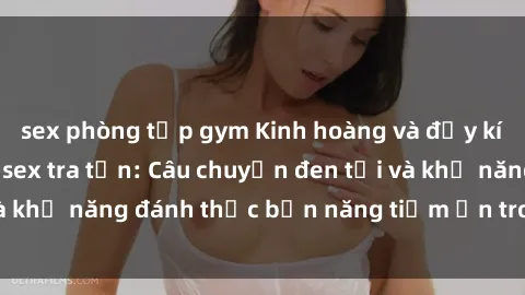 sex phòng tập gym Kinh hoàng và đầy kích thích với phim sex tra tấn: Câu chuyện đen tối và khả năng đánh thức bản năng tiềm ẩn trong con người