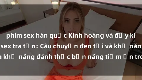 phim sex hàn quốc Kinh hoàng và đầy kích thích với phim sex tra tấn: Câu chuyện đen tối và khả năng đánh thức bản năng tiềm ẩn trong con người