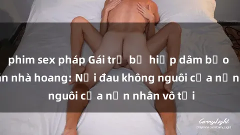 phim sex pháp Gái trẻ bị hiếp dâm bạo lực trong căn nhà hoang: Nỗi đau không nguôi của nạn nhân vô tội