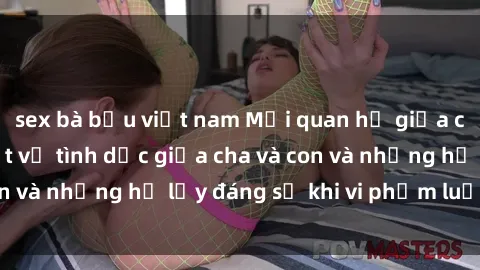 sex bà bầu việt nam Mối quan hệ giữa cha và con: Sự thật về tình dục giữa cha và con và những hệ lụy đáng sợ khi vi phạm luật pháp.