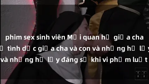 phim sex sinh viên Mối quan hệ giữa cha và con: Sự thật về tình dục giữa cha và con và những hệ lụy đáng sợ khi vi phạm luật pháp.