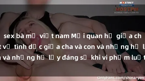 sex bà mẹ việt nam Mối quan hệ giữa cha và con: Sự thật về tình dục giữa cha và con và những hệ lụy đáng sợ khi vi phạm luật pháp.